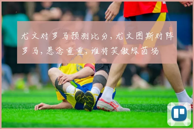 尤文对罗马预测比分,尤文图斯对阵罗马,悬念重重,谁将笑傲绿茵场